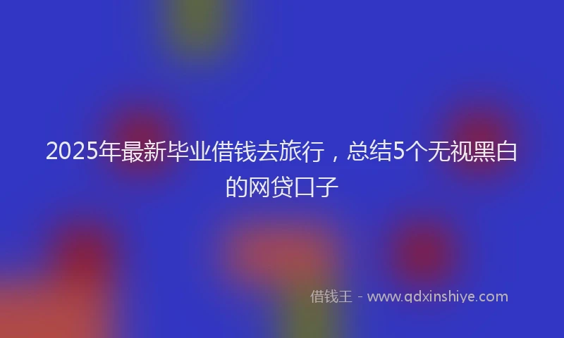 2025年最新毕业借钱去旅行，总结5个无视黑白的网贷口子