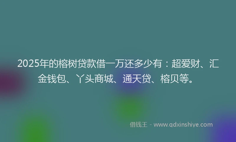 2025年的榕树贷款借一万还多少有：超爱财、汇金钱包、丫头商城、通天贷、榕贝等。