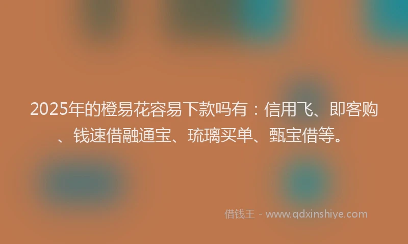 2025年的橙易花容易下款吗有：信用飞、即客购、钱速借融通宝、琉璃买单、甄宝借等。