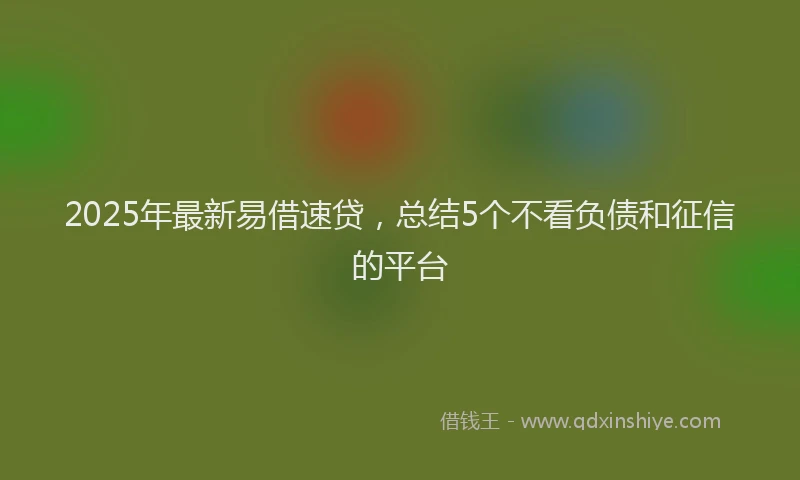 2025年最新易借速贷，总结5个不看负债和征信的平台