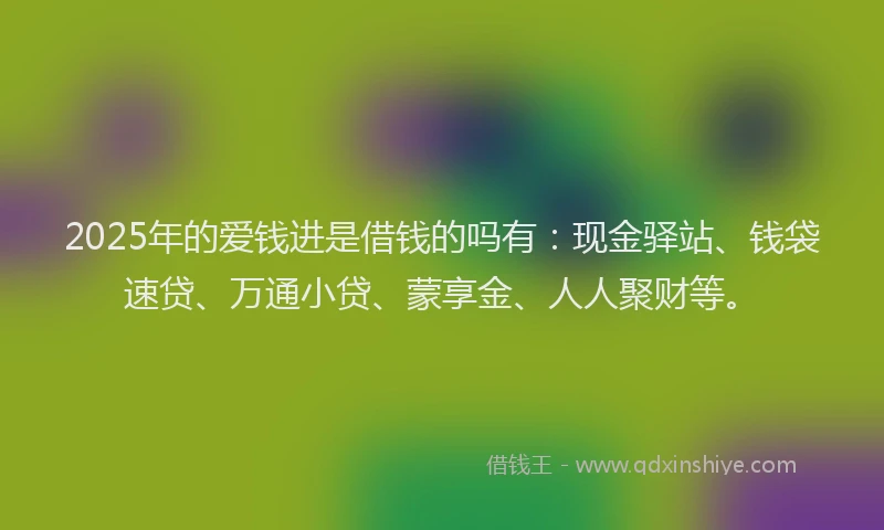 2025年的爱钱进是借钱的吗有：现金驿站、钱袋速贷、万通小贷、蒙享金、人人聚财等。