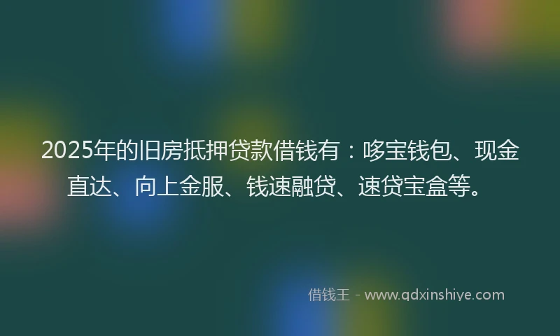 2025年的旧房抵押贷款借钱有：哆宝钱包、现金直达、向上金服、钱速融贷、速贷宝盒等。