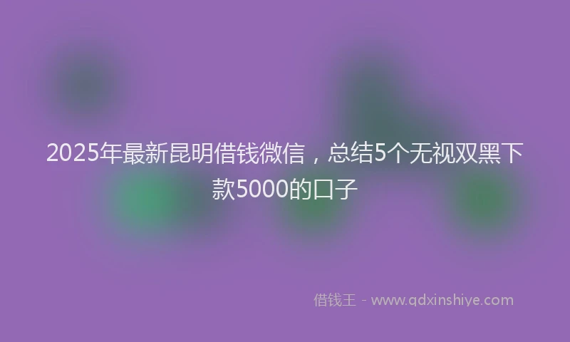 2025年最新昆明借钱微信，总结5个无视双黑下款5000的口子