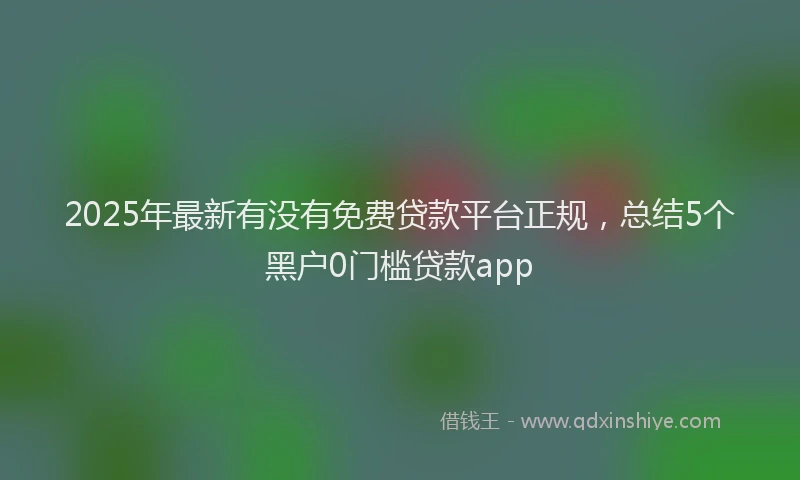 2025年最新有没有免费贷款平台正规，总结5个黑户0门槛贷款app