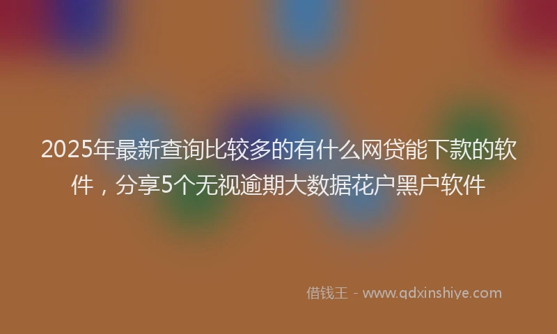 2025年最新查询比较多的有什么网贷能下款的软件，分享5个无视逾期大数据花户黑户软件
