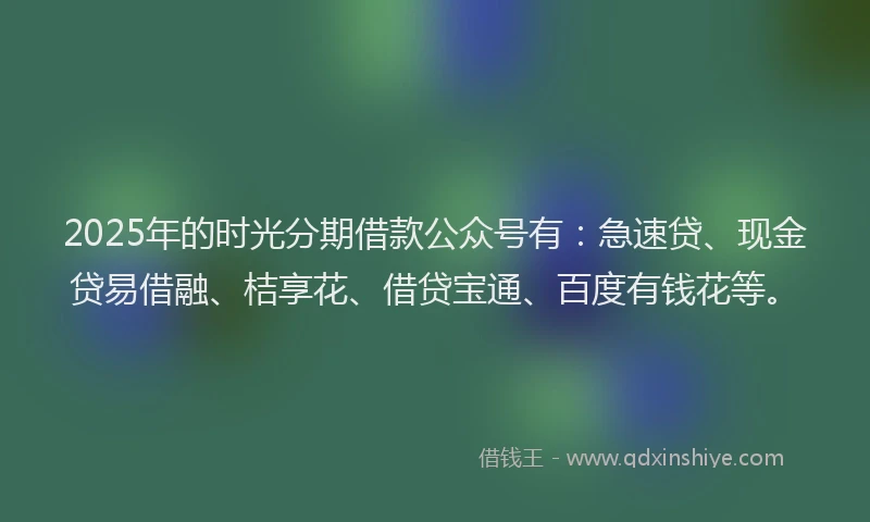 2025年的时光分期借款公众号有：急速贷、现金贷易借融、桔享花、借贷宝通、百度有钱花等。