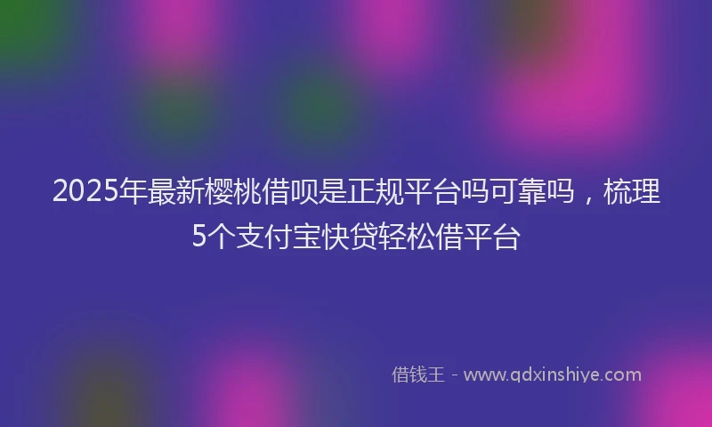 2025年最新樱桃借呗是正规平台吗可靠吗，梳理5个支付宝快贷轻松借平台