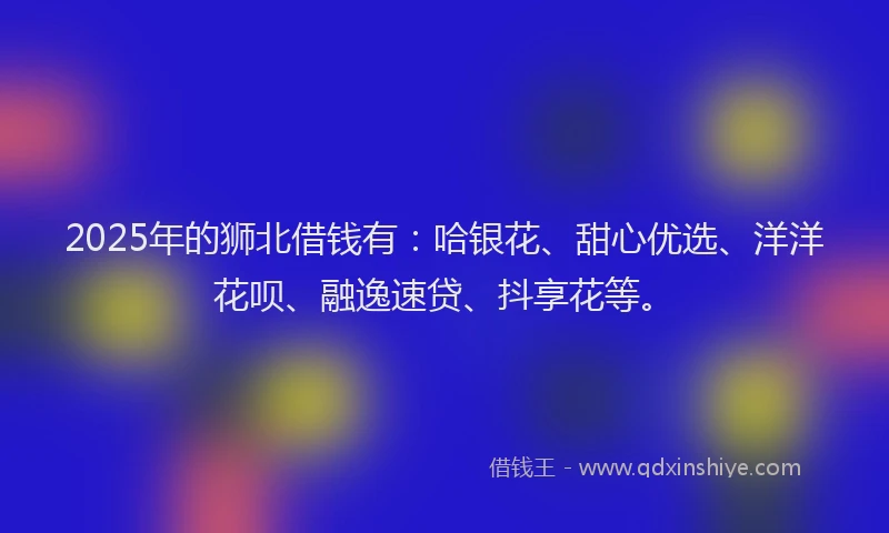 2025年的狮北借钱有：哈银花、甜心优选、洋洋花呗、融逸速贷、抖享花等。