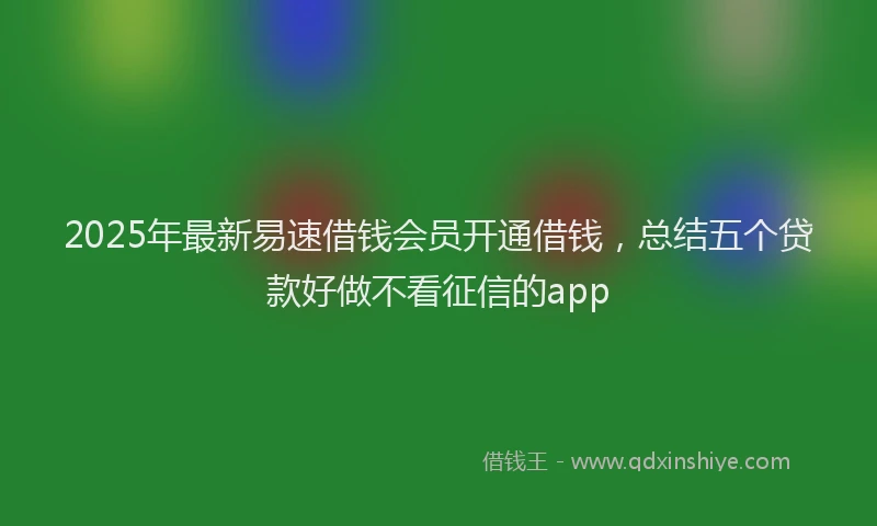 2025年最新易速借钱会员开通借钱，总结五个贷款好做不看征信的app