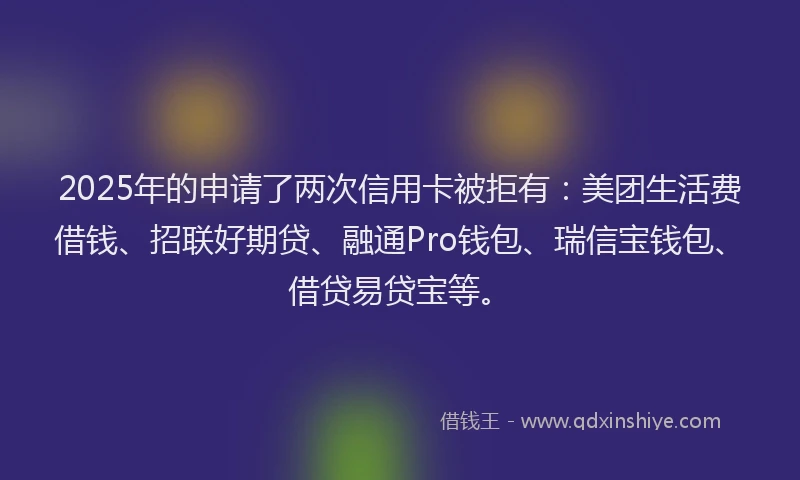 2025年的申请了两次信用卡被拒有：美团生活费借钱、招联好期贷、融通Pro钱包、瑞信宝钱包、借贷易贷宝等。