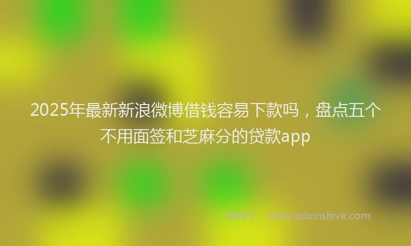 2025年最新新浪微博借钱容易下款吗，盘点五个不用面签和芝麻分的贷款app