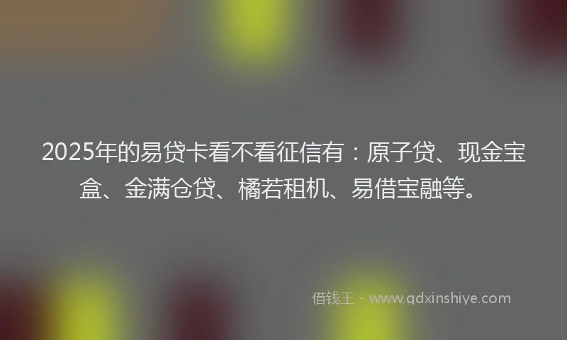 2025年的易贷卡看不看征信有：原子贷、现金宝盒、金满仓贷、橘若租机、易借宝融等。