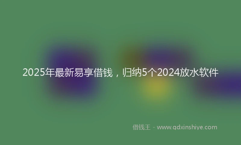 2025年最新易享借钱，归纳5个2024放水软件