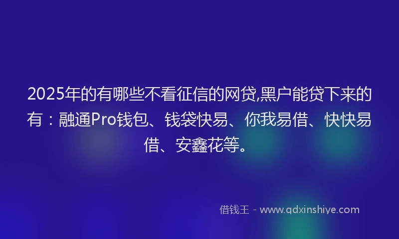 2025年的有哪些不看征信的网贷,黑户能贷下来的有：融通Pro钱包、钱袋快易、你我易借、快快易借、安鑫花等。