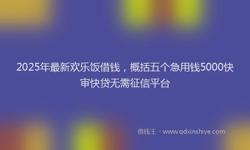 2025年最新欢乐饭借钱，概括五个急用钱5000快审快贷无需征信平台