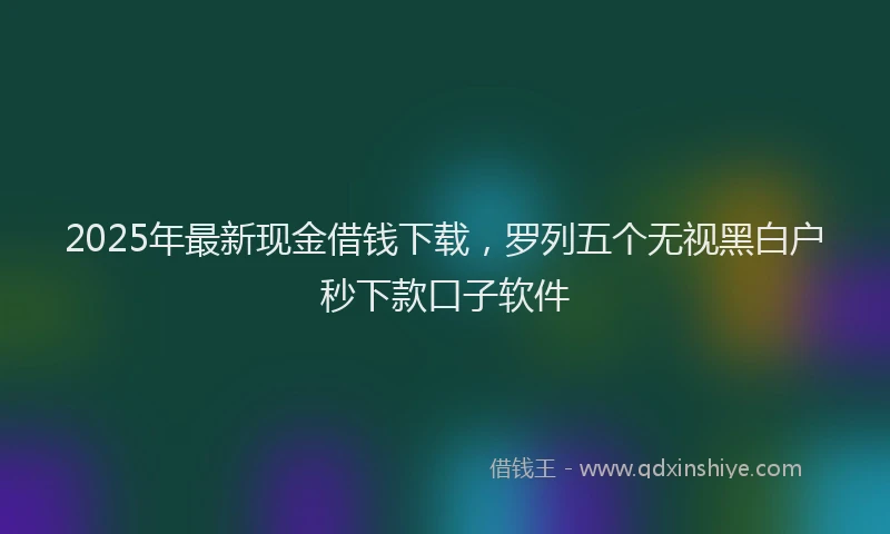 2025年最新现金借钱下载，罗列五个无视黑白户秒下款口子软件