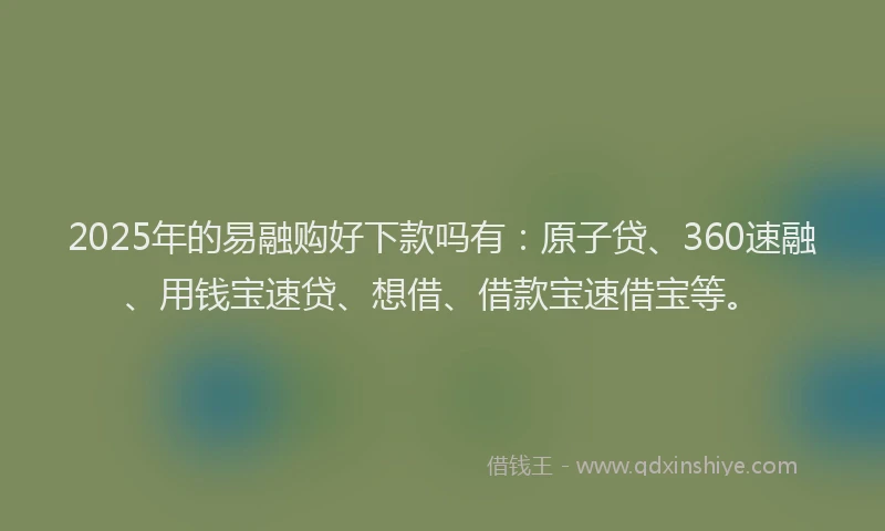 2025年的易融购好下款吗有：原子贷、360速融、用钱宝速贷、想借、借款宝速借宝等。