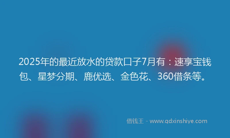 2025年的最近放水的贷款口子7月有：速享宝钱包、星梦分期、鹿优选、金色花、360借条等。
