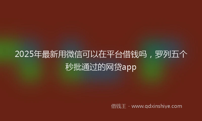 2025年最新用微信可以在平台借钱吗，罗列五个秒批通过的网贷app