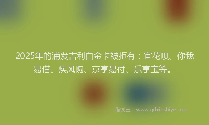 2025年的浦发吉利白金卡被拒有：宜花呗、你我易借、疾风购、京享易付、乐享宝等。
