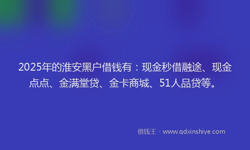 2025年的淮安黑户借钱有：现金秒借融途、现金点点、金满堂贷、金卡商城、51人品贷等。