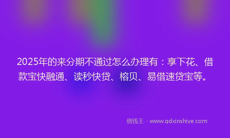 2025年的来分期不通过怎么办理有：享下花、借款宝快融通、读秒快贷、榕贝、易借速贷宝等。