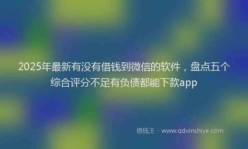 2025年最新有没有借钱到微信的软件，盘点五个综合评分不足有负债都能下款app