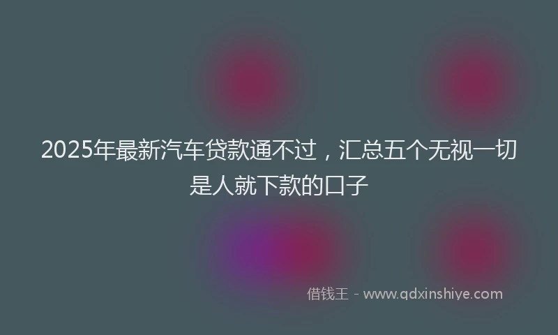 2025年最新汽车贷款通不过，汇总五个无视一切是人就下款的口子