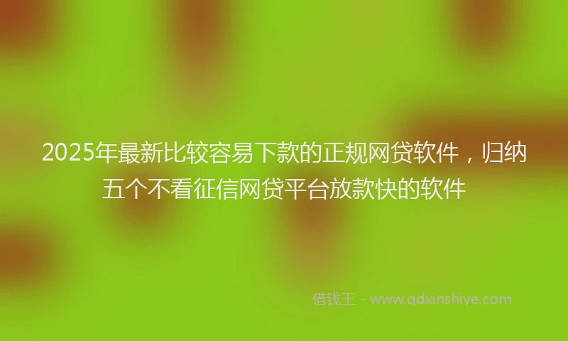 2025年最新比较容易下款的正规网贷软件，归纳五个不看征信网贷平台放款快的软件