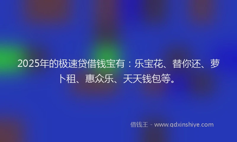 2025年的极速贷借钱宝有：乐宝花、替你还、萝卜租、惠众乐、天天钱包等。