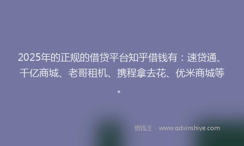 2025年的正规的借贷平台知乎借钱有：速贷通、千亿商城、老哥租机、携程拿去花、优米商城等。