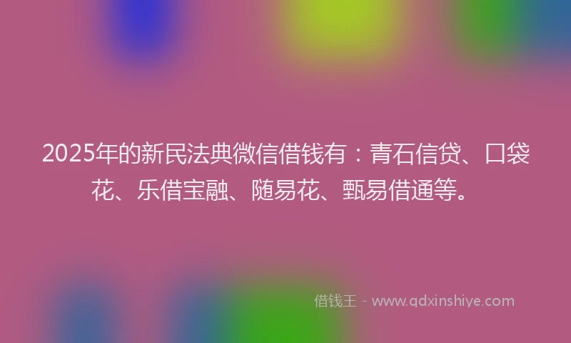 2025年的新民法典微信借钱有：青石信贷、口袋花、乐借宝融、随易花、甄易借通等。