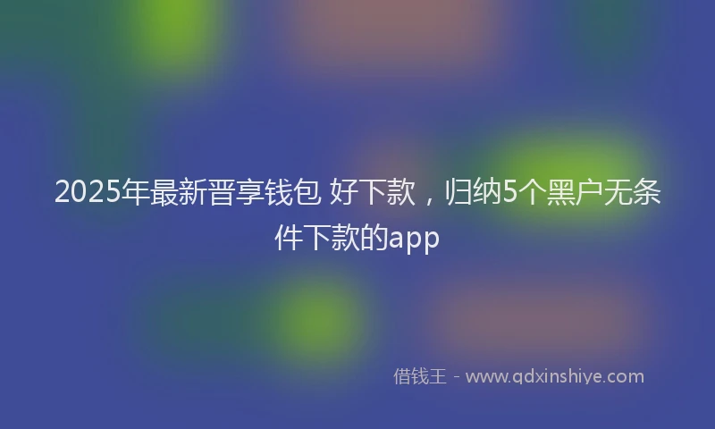 2025年最新晋享钱包 好下款，归纳5个黑户无条件下款的app