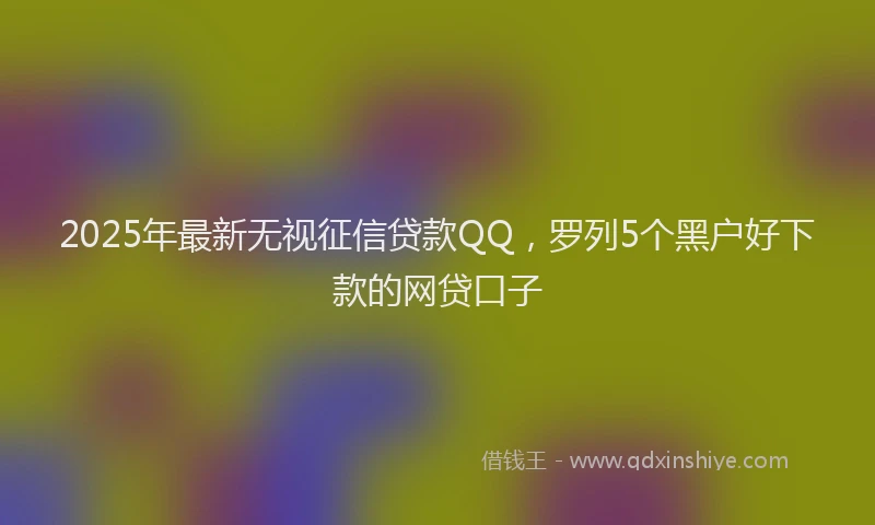 2025年最新无视征信贷款QQ，罗列5个黑户好下款的网贷口子