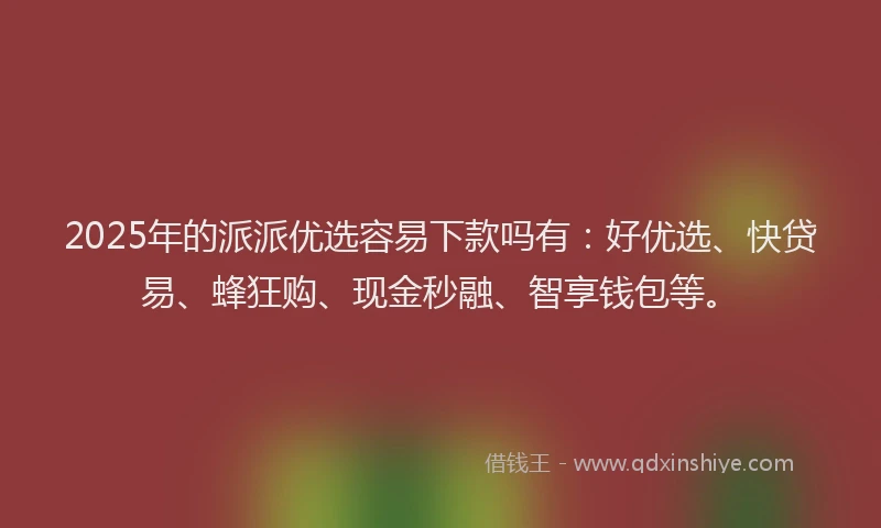 2025年的派派优选容易下款吗有：好优选、快贷易、蜂狂购、现金秒融、智享钱包等。