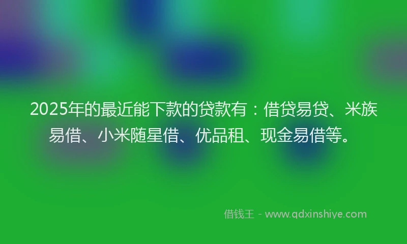 2025年的最近能下款的贷款有：借贷易贷、米族易借、小米随星借、优品租、现金易借等。