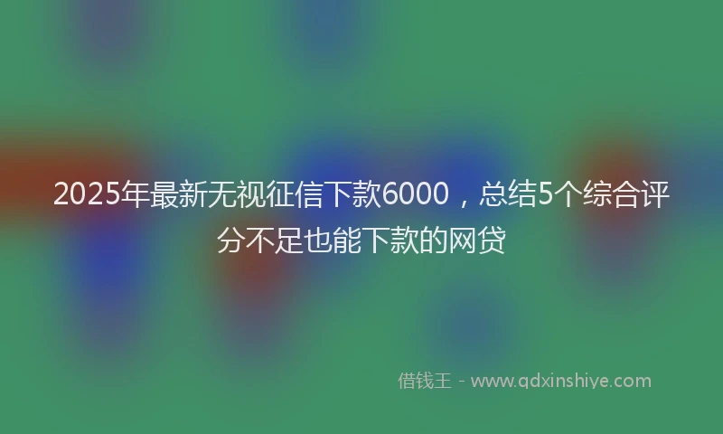 2025年最新无视征信下款6000，总结5个综合评分不足也能下款的网贷