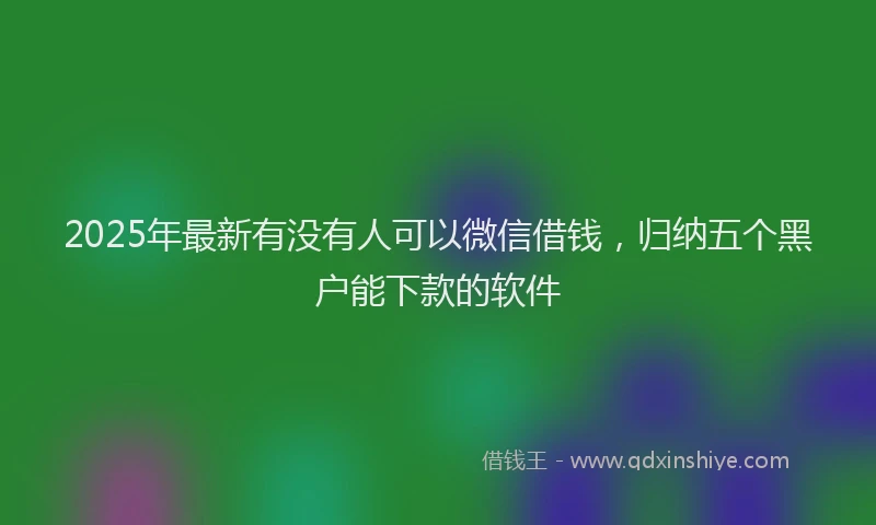 2025年最新有没有人可以微信借钱，归纳五个黑户能下款的软件