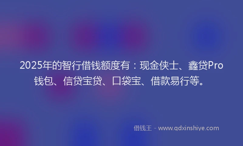 2025年的智行借钱额度有：现金侠士、鑫贷Pro钱包、信贷宝贷、口袋宝、借款易行等。