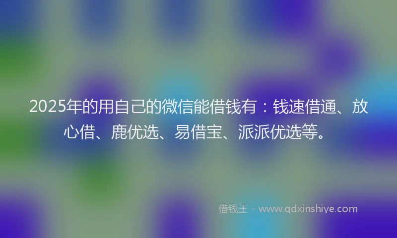 2025年的用自己的微信能借钱有：钱速借通、放心借、鹿优选、易借宝、派派优选等。