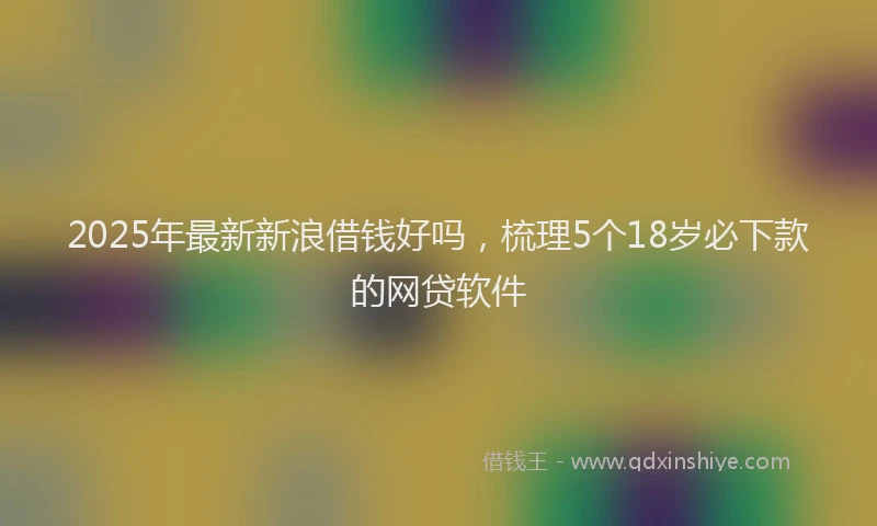 2025年最新新浪借钱好吗，梳理5个18岁必下款的网贷软件