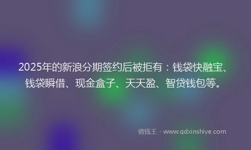 2025年的新浪分期签约后被拒有：钱袋快融宝、钱袋瞬借、现金盒子、天天盈、智贷钱包等。