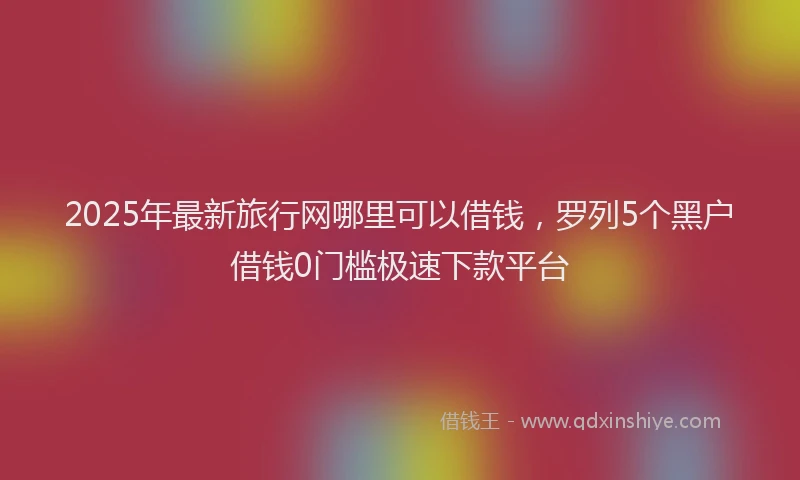 2025年最新旅行网哪里可以借钱，罗列5个黑户借钱0门槛极速下款平台