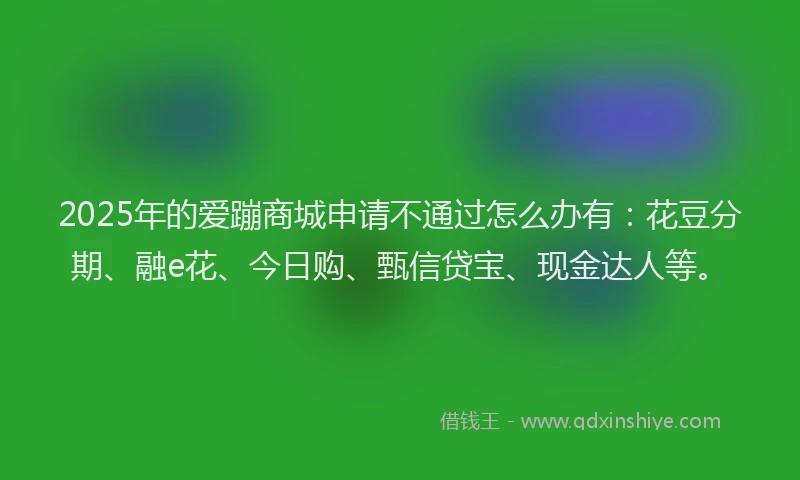 2025年的爱蹦商城申请不通过怎么办有：花豆分期、融e花、今日购、甄信贷宝、现金达人等。