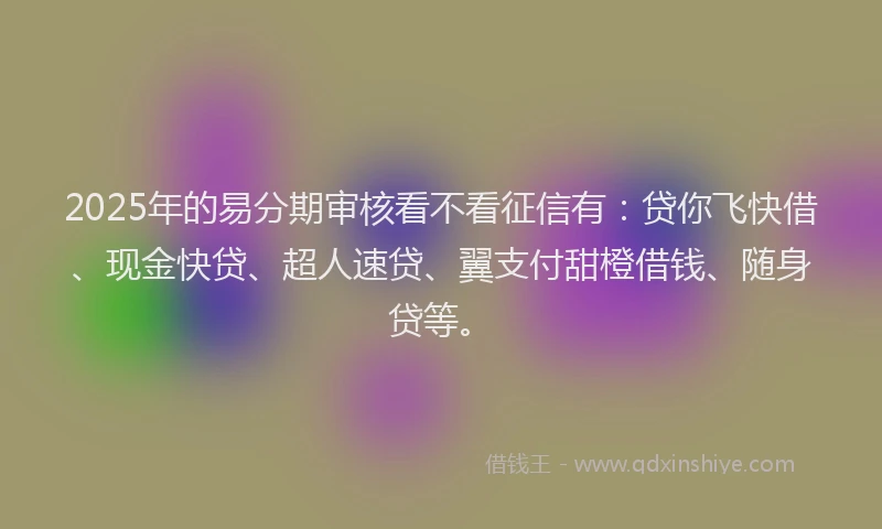 2025年的易分期审核看不看征信有：贷你飞快借、现金快贷、超人速贷、翼支付甜橙借钱、随身贷等。