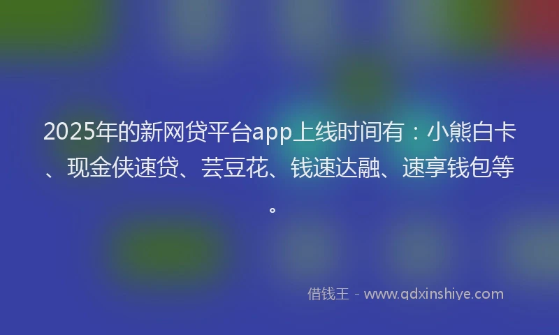 2025年的新网贷平台app上线时间有：小熊白卡、现金侠速贷、芸豆花、钱速达融、速享钱包等。