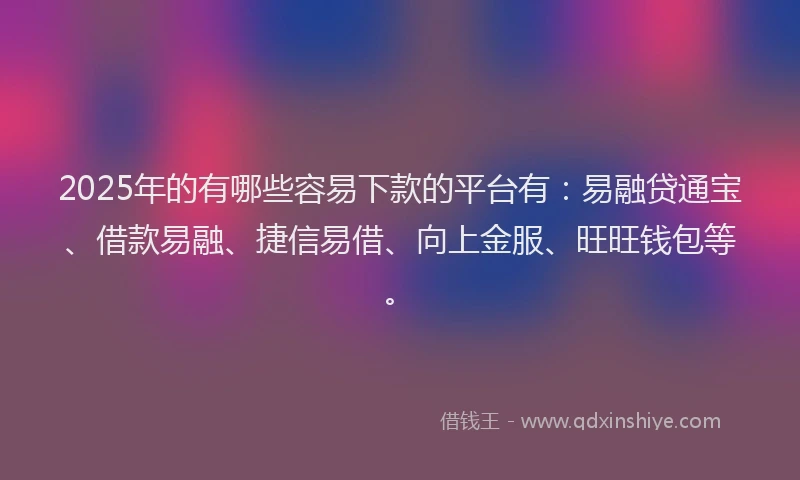 2025年的有哪些容易下款的平台有：易融贷通宝、借款易融、捷信易借、向上金服、旺旺钱包等。