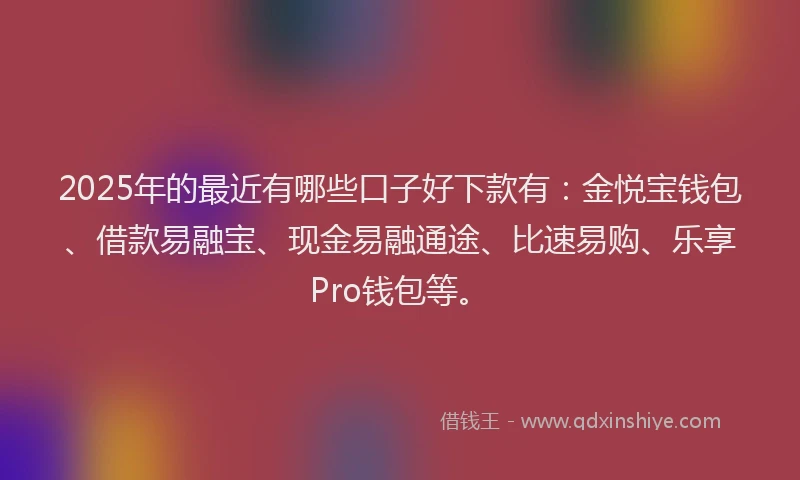 2025年的最近有哪些口子好下款有：金悦宝钱包、借款易融宝、现金易融通途、比速易购、乐享Pro钱包等。