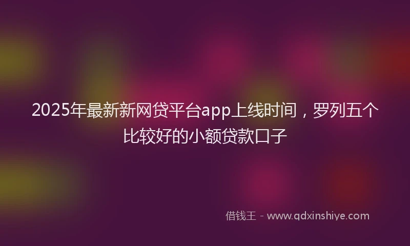 2025年最新新网贷平台app上线时间，罗列五个比较好的小额贷款口子