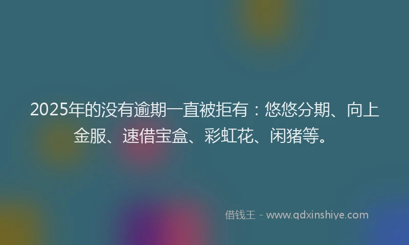 2025年的没有逾期一直被拒有：悠悠分期、向上金服、速借宝盒、彩虹花、闲猪等。